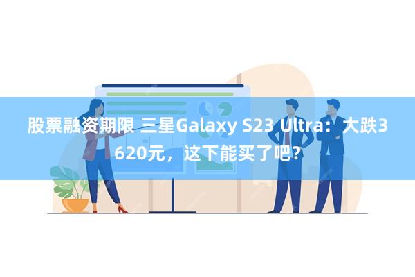 股票融资期限 三星Galaxy S23 Ultra：大跌3620元，这下能买了吧？