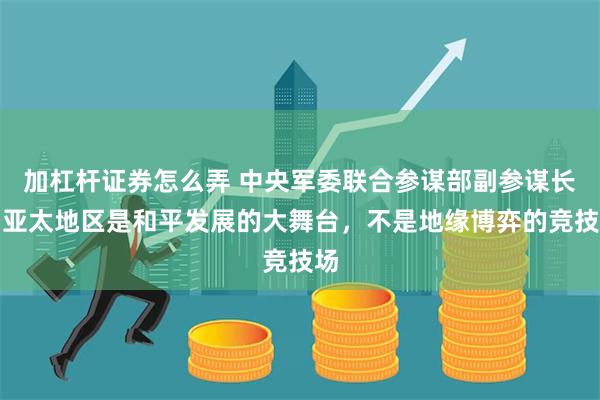 加杠杆证券怎么弄 中央军委联合参谋部副参谋长：亚太地区是和平发展的大舞台，不是地缘博弈的竞技场