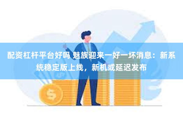 配资杠杆平台好吗 魅族迎来一好一坏消息：新系统稳定版上线，新机或延迟发布