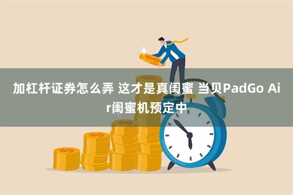 加杠杆证券怎么弄 这才是真闺蜜 当贝PadGo Air闺蜜机预定中