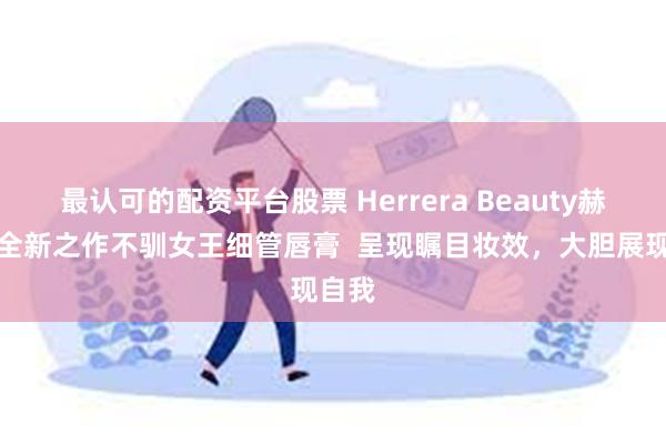 最认可的配资平台股票 Herrera Beauty赫芮亚全新之作不驯女王细管唇膏  呈现瞩目妆效，大胆展现自我