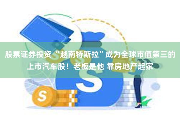 股票证券投资 “越南特斯拉”成为全球市值第三的上市汽车股！老板是他 靠房地产起家