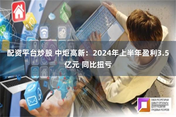 配资平台炒股 中炬高新：2024年上半年盈利3.5亿元 同比扭亏