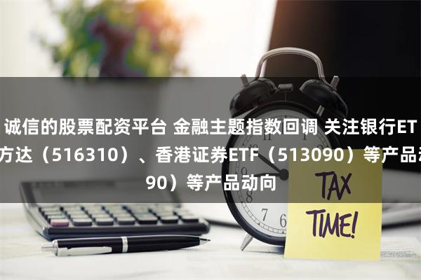 诚信的股票配资平台 金融主题指数回调 关注银行ETF易方达（516310）、香港证券ETF（513090）等产品动向