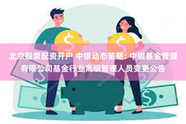 北京股票配资开户 中银动态策略: 中银基金管理有限公司基金行业高级管理人员变更公告