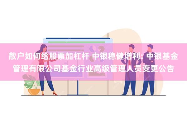 散户如何给股票加杠杆 中银稳健增利: 中银基金管理有限公司基金行业高级管理人员变更公告