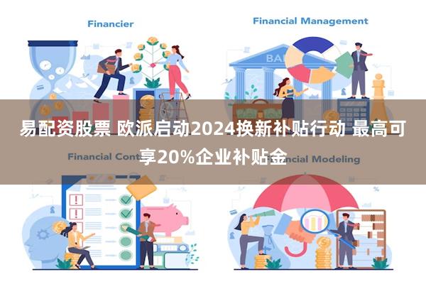 易配资股票 欧派启动2024换新补贴行动 最高可享20%企业补贴金