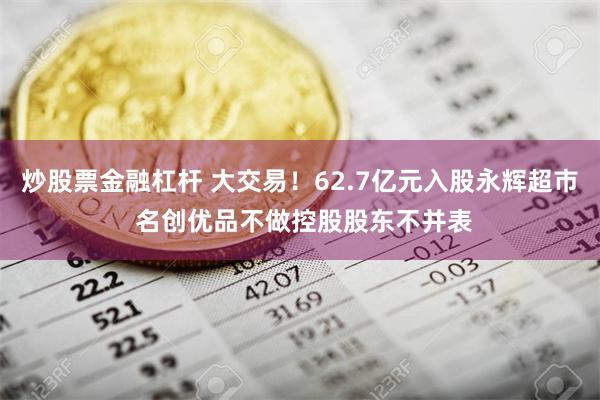 炒股票金融杠杆 大交易！62.7亿元入股永辉超市 名创优品不做控股股东不并表