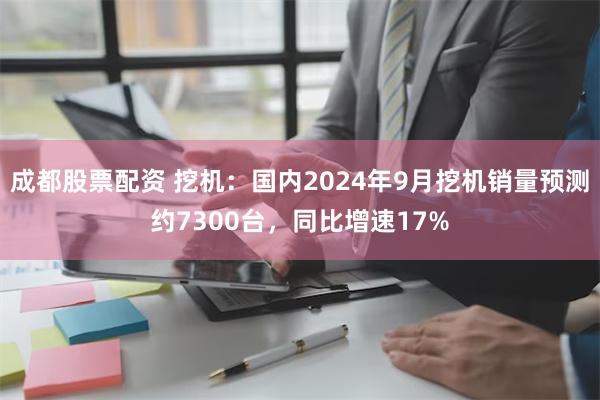 成都股票配资 挖机：国内2024年9月挖机销量预测约7300台，同比增速17%