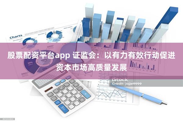 股票配资平台app 证监会：以有力有效行动促进资本市场高质量发展