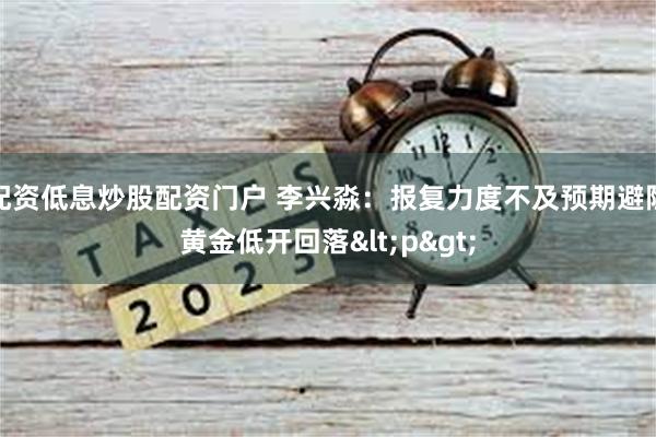 配资低息炒股配资门户 李兴淼：报复力度不及预期避险黄金低开回落<p>