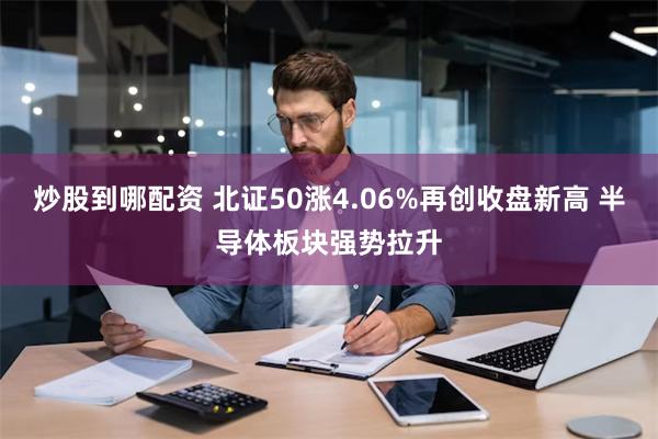 炒股到哪配资 北证50涨4.06%再创收盘新高 半导体板块强势拉升