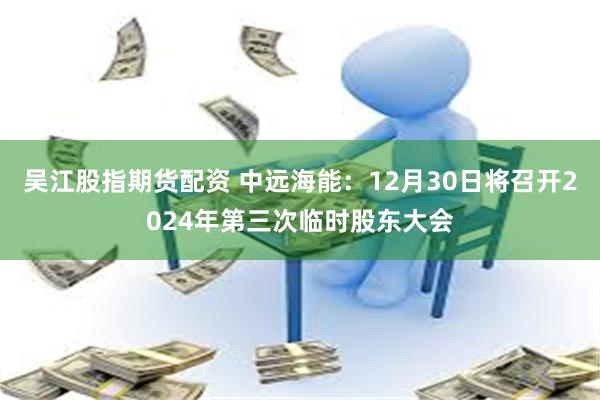 吴江股指期货配资 中远海能：12月30日将召开2024年第三次临时股东大会