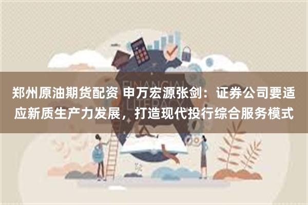 郑州原油期货配资 申万宏源张剑：证券公司要适应新质生产力发展，打造现代投行综合服务模式