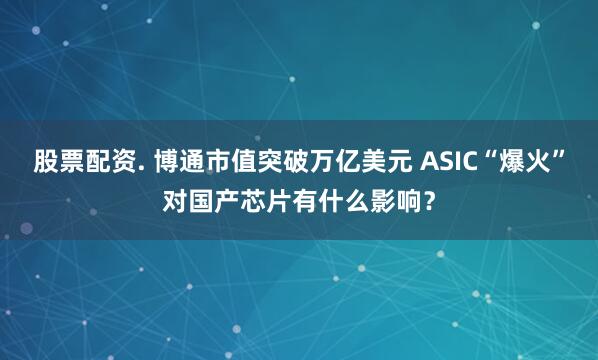 股票配资. 博通市值突破万亿美元 ASIC“爆火”对国产芯片有什么影响？