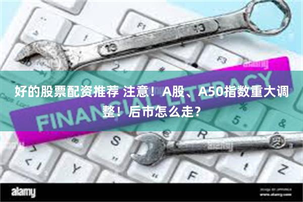 好的股票配资推荐 注意！A股、A50指数重大调整！后市怎么走？