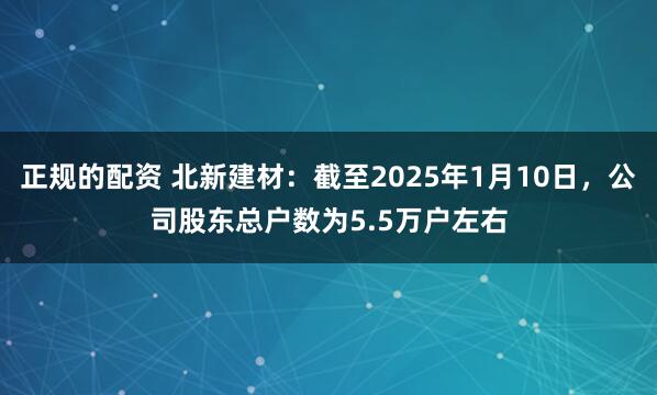 正规的配资 北新建材：截至2025年1月10日，公司股东总户数为5.5万户左右