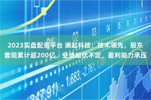 2023实盘配资平台 澜起科技：技术领先，股东套现累计超200亿，业绩起伏不定，盈利能力承压