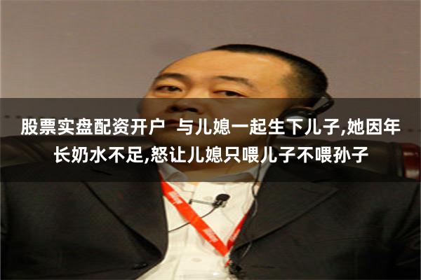 股票实盘配资开户  与儿媳一起生下儿子,她因年长奶水不足,怒让儿媳只喂儿子不喂孙子