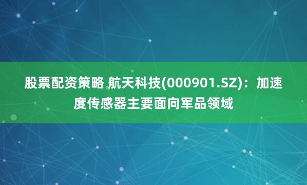   股票配资策略 航天科技(000901.SZ)：加速度传感器主要面向军品领域