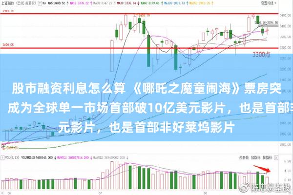 股市融资利息怎么算 《哪吒之魔童闹海》票房突破10亿美元！成为全球单一市场首部破10亿美元影片，也是首部非好莱坞影片