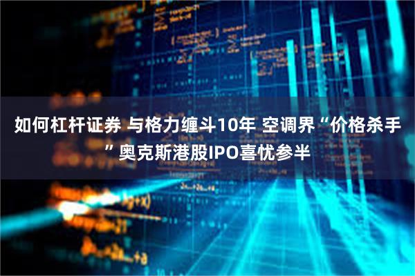 如何杠杆证券 与格力缠斗10年 空调界“价格杀手”奥克斯港股IPO喜忧参半