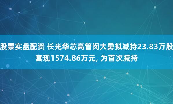 股票实盘配资 长光华芯高管闵大勇拟减持23.83万股套现1574.86万元, 为首次减持