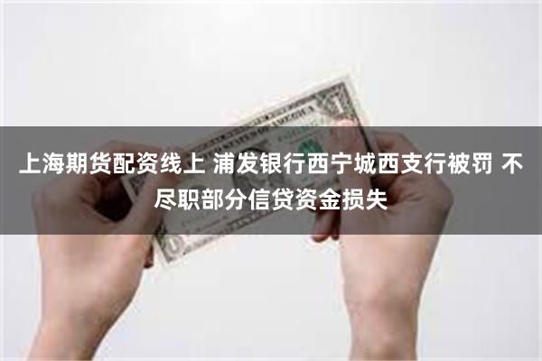 上海期货配资线上 浦发银行西宁城西支行被罚 不尽职部分信贷资金损失