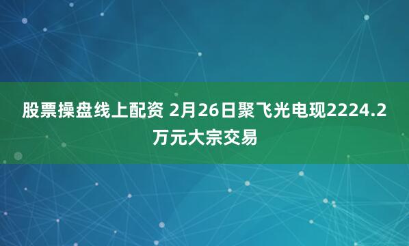 股票操盘线上配资 2月26日聚飞光电现2224.2万元大宗交易