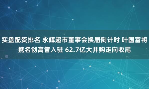 实盘配资排名 永辉超市董事会换届倒计时 叶国富将携名创高管入驻 62.7亿大并购走向收尾