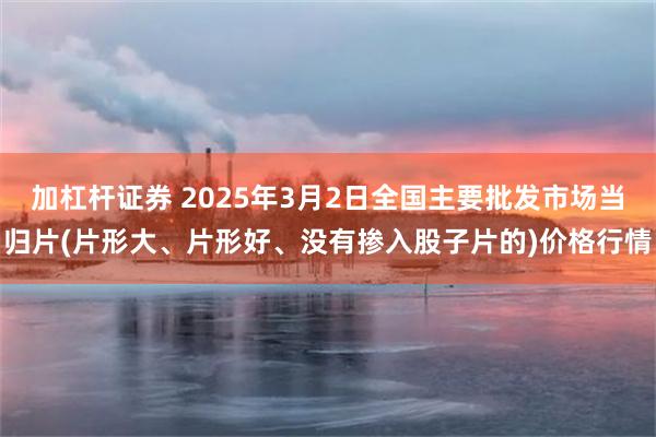 加杠杆证券 2025年3月2日全国主要批发市场当归片(片形大、片形好、没有掺入股子片的)价格行情