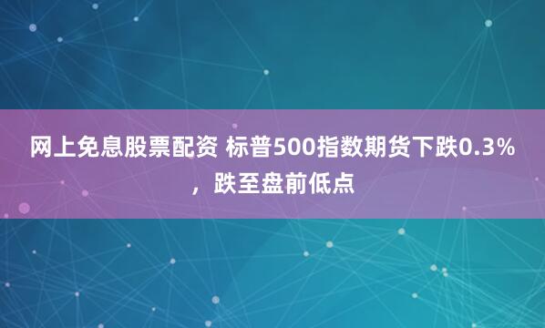 网上免息股票配资 标普500指数期货下跌0.3%，跌至盘前低点