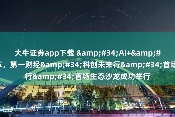 大牛证券app下载 &#34;AI+&#34;赋能产业新变革，第一财经&#34;科创未来行&#34;首场生态沙龙成功举行