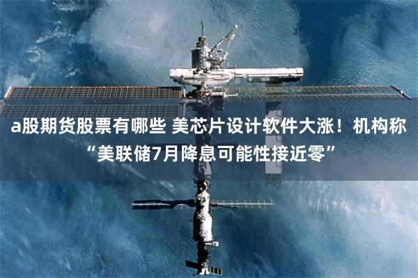   a股期货股票有哪些 美芯片设计软件大涨！机构称“美联储7月降息可能性接近零”