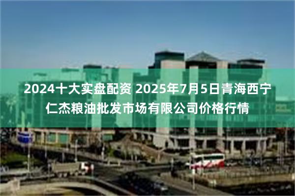   2024十大实盘配资 2025年7月5日青海西宁仁杰粮油批发市场有限公司价格行情