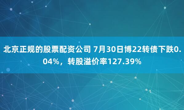   北京正规的股票配资公司 7月30日博22转债下跌0.04%，转股溢价率127.39%