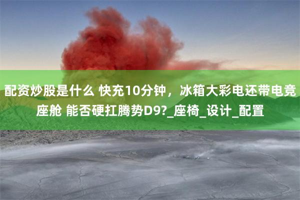   配资炒股是什么 快充10分钟，冰箱大彩电还带电竞座舱 能否硬扛腾势D9?_座椅_设计_配置